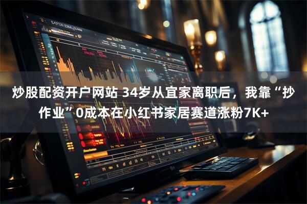 炒股配资开户网站 34岁从宜家离职后，我靠“抄作业”0成本在小红书家居赛道涨粉7K+