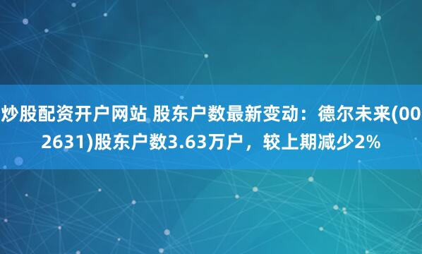 炒股配资开户网站 股东户数最新变动：德尔未来(002631)股东户数3.63万户，较上期减少2%