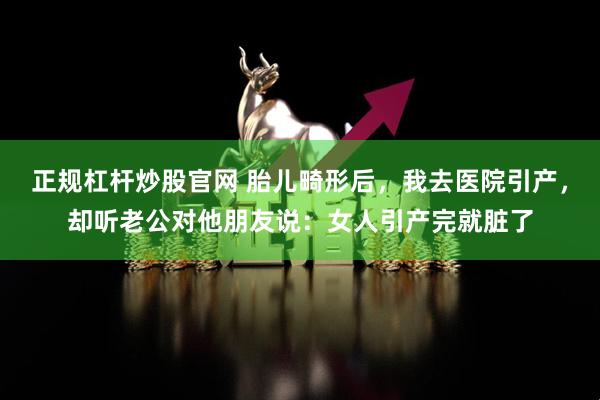 正规杠杆炒股官网 胎儿畸形后，我去医院引产，却听老公对他朋友说：女人引产完就脏了