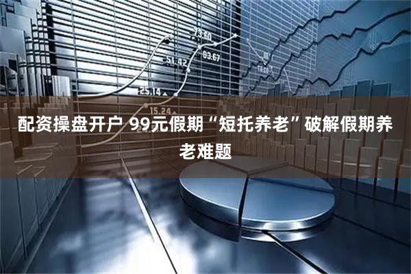 配资操盘开户 99元假期“短托养老”破解假期养老难题