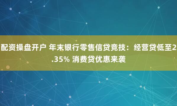 配资操盘开户 年末银行零售信贷竞技:经营贷低至2.35% 消费贷优惠来袭