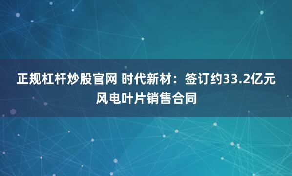 正规杠杆炒股官网 时代新材：签订约33.2亿元风电叶片销售合同