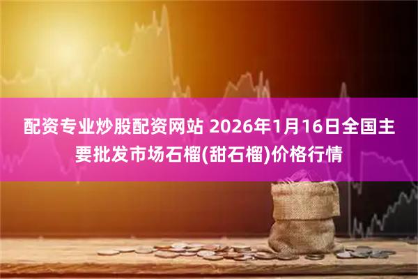 配资专业炒股配资网站 2026年1月16日全国主要批发市场石榴(甜石榴)价格行情