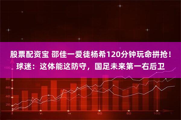 股票配资宝 邵佳一爱徒杨希120分钟玩命拼抢！球迷：这体能这防守，国足未来第一右后卫