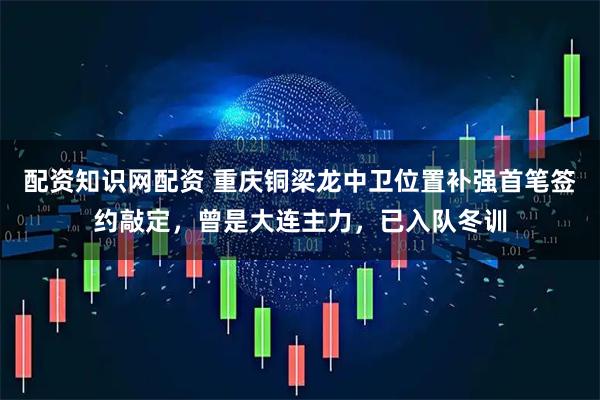 配资知识网配资 重庆铜梁龙中卫位置补强首笔签约敲定，曾是大连主力，已入队冬训