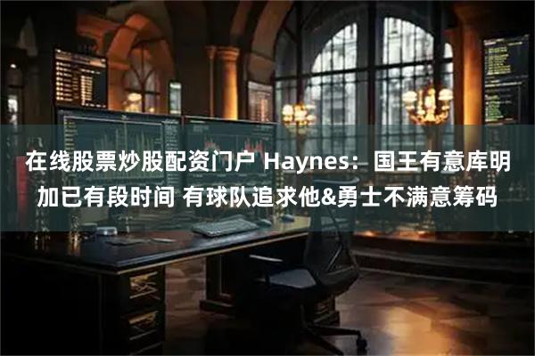 在线股票炒股配资门户 Haynes：国王有意库明加已有段时间 有球队追求他&勇士不满意筹码