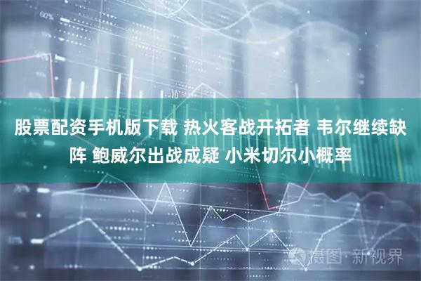 股票配资手机版下载 热火客战开拓者 韦尔继续缺阵 鲍威尔出战成疑 小米切尔小概率