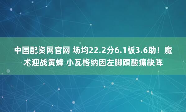 中国配资网官网 场均22.2分6.1板3.6助！魔术迎战黄蜂 小瓦格纳因左脚踝酸痛缺阵