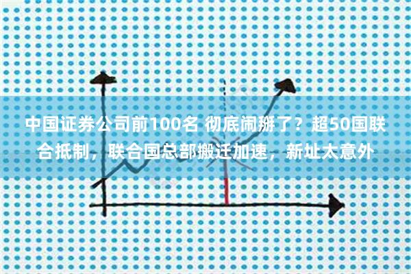 中国证券公司前100名 彻底闹掰了？超50国联合抵制，联合国总部搬迁加速，新址太意外