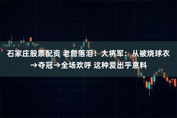 石家庄股票配资 老詹落泪！大将军：从被烧球衣→夺冠→全场欢呼 这种爱出乎意料