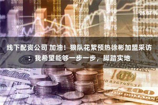 线下配资公司 加油！狼队花絮预热徐彬加盟采访：我希望能够一步一步，脚踏实地