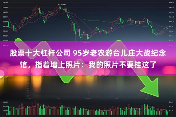 股票十大杠杆公司 95岁老农游台儿庄大战纪念馆，指着墙上照片：我的照片不要挂这了
