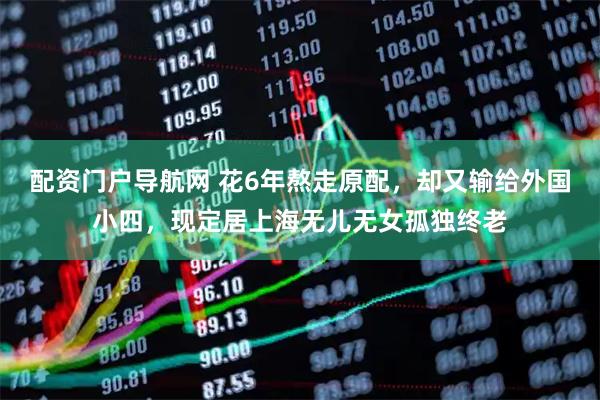配资门户导航网 花6年熬走原配，却又输给外国小四，现定居上海无儿无女孤独终老