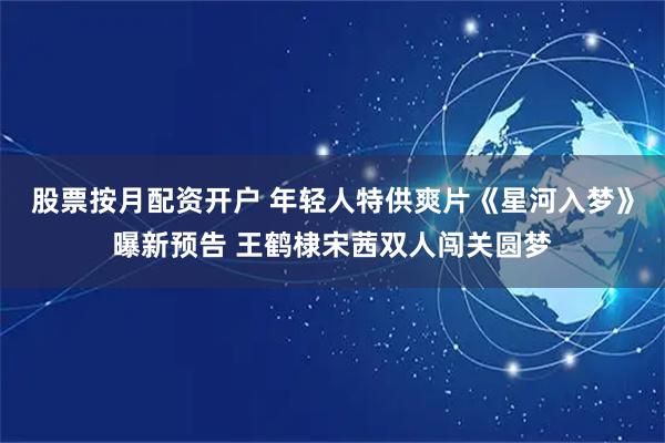 股票按月配资开户 年轻人特供爽片《星河入梦》曝新预告 王鹤棣宋茜双人闯关圆梦