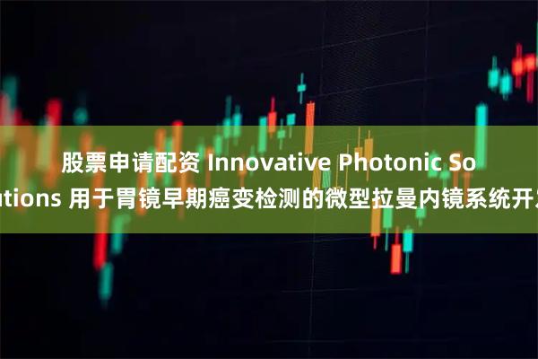 股票申请配资 Innovative Photonic Solutions 用于胃镜早期癌变检测的微型拉曼内镜系统开发