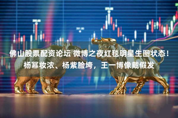 佛山股票配资论坛 微博之夜红毯明星生图状态！杨幂妆浓、杨紫脸垮，王一博像戴假发