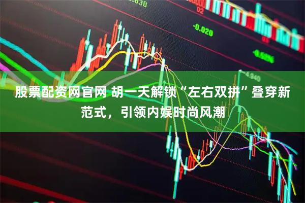股票配资网官网 胡一天解锁“左右双拼”叠穿新范式，引领内娱时尚风潮