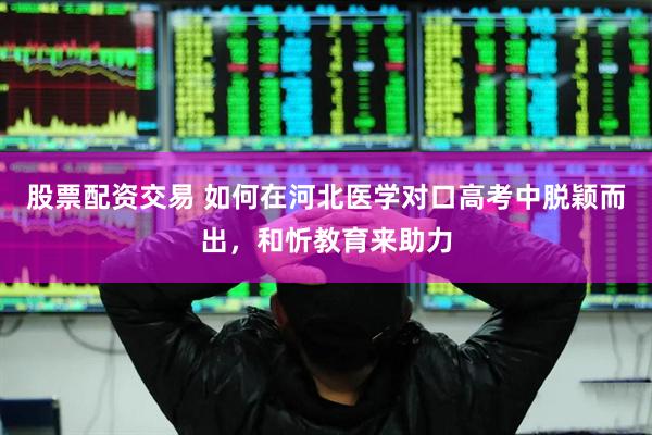 股票配资交易 如何在河北医学对口高考中脱颖而出，和忻教育来助力