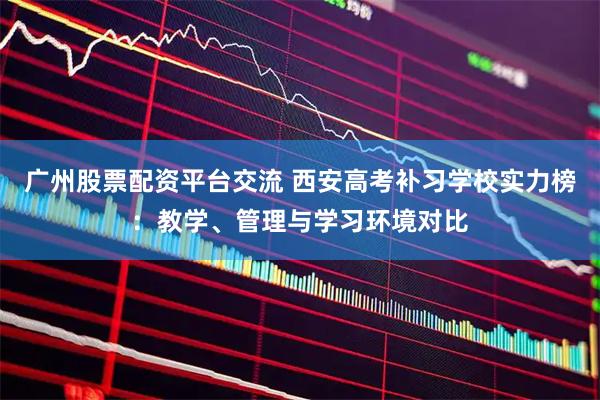 广州股票配资平台交流 西安高考补习学校实力榜：教学、管理与学习环境对比