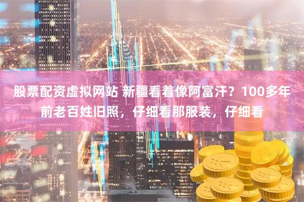 股票配资虚拟网站 新疆看着像阿富汗？100多年前老百姓旧照，仔细看那服装，仔细看