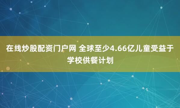 在线炒股配资门户网 全球至少4.66亿儿童受益于学校供餐计划