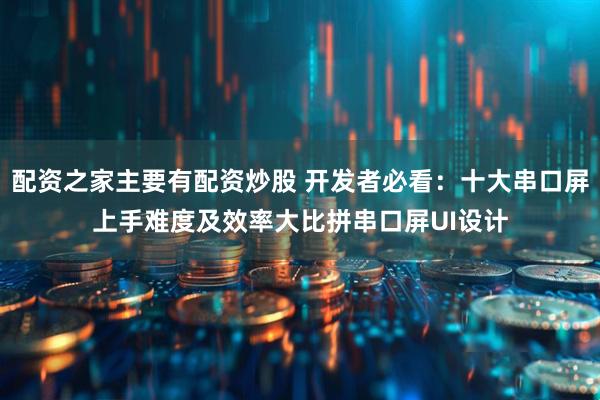 配资之家主要有配资炒股 开发者必看：十大串口屏上手难度及效率大比拼串口屏UI设计