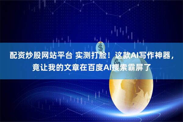 配资炒股网站平台 实测打脸！这款AI写作神器，竟让我的文章在百度AI搜索霸屏了
