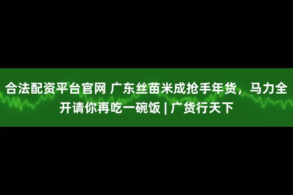 合法配资平台官网 广东丝苗米成抢手年货，马力全开请你再吃一碗饭 | 广货行天下