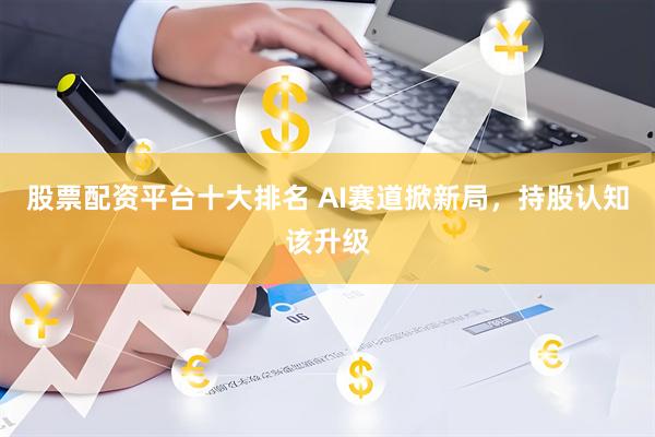 股票配资平台十大排名 AI赛道掀新局，持股认知该升级