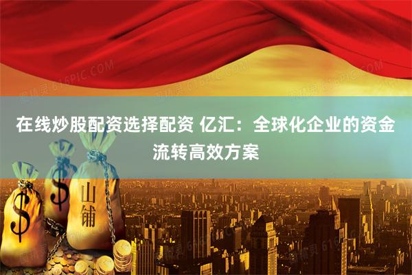 在线炒股配资选择配资 亿汇：全球化企业的资金流转高效方案