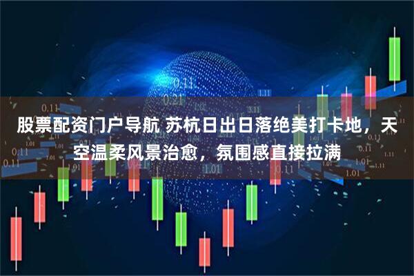 股票配资门户导航 苏杭日出日落绝美打卡地，天空温柔风景治愈，氛围感直接拉满
