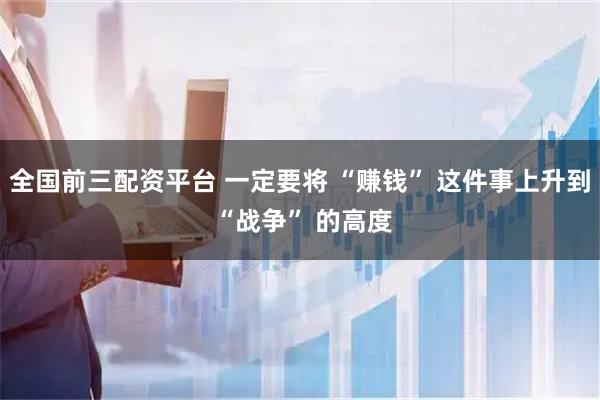 全国前三配资平台 一定要将 “赚钱” 这件事上升到 “战争” 的高度