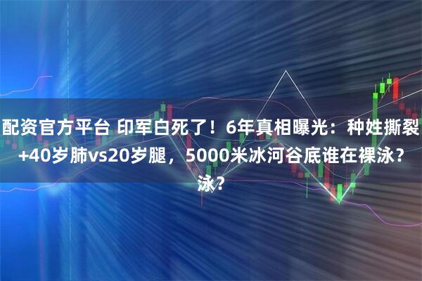 配资官方平台 印军白死了！6年真相曝光：种姓撕裂+40岁肺vs20岁腿，5000米冰河谷底谁在裸泳？