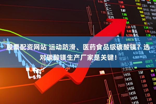 股票配资网站 运动防滑、医药食品级碳酸镁？选对碳酸镁生产厂家是关键！