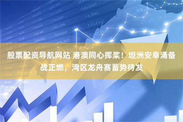 股票配资导航网站 港澳同心挥桨！坦洲安阜涌备战正燃，湾区龙舟赛蓄势待发