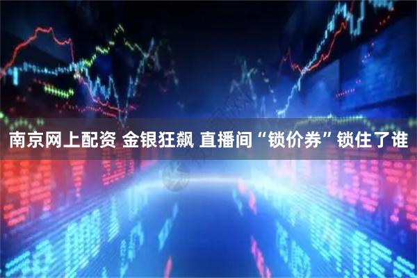 南京网上配资 金银狂飙 直播间“锁价券”锁住了谁
