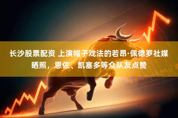 长沙股票配资 上演帽子戏法的若昂·佩德罗社媒晒照，恩佐、凯塞多等众队友点赞