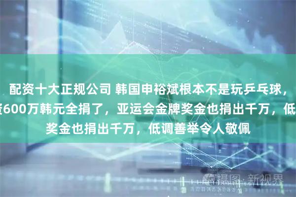 配资十大正规公司 韩国申裕斌根本不是玩乒乓球，16岁第一笔工资600万韩元全捐了，亚运会金牌奖金也捐出千万，低调善举令人敬佩