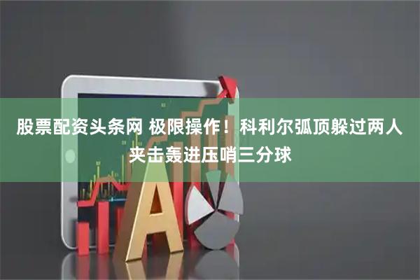 股票配资头条网 极限操作！科利尔弧顶躲过两人夹击轰进压哨三分球