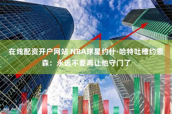 在线配资开户网站 NBA球星约什·哈特吐槽约恩森：永远不要再让他守门了