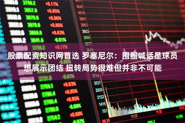 股票配资知识网首选 罗塞尼尔：围圈喊话是球员想展示团结 扭转局势很难但并非不可能