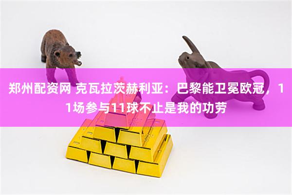 郑州配资网 克瓦拉茨赫利亚：巴黎能卫冕欧冠，11场参与11球不止是我的功劳