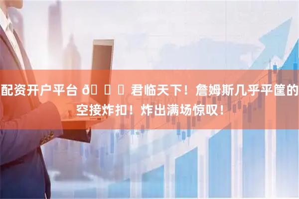 配资开户平台 👑君临天下！詹姆斯几乎平筐的空接炸扣！炸出满场惊叹！