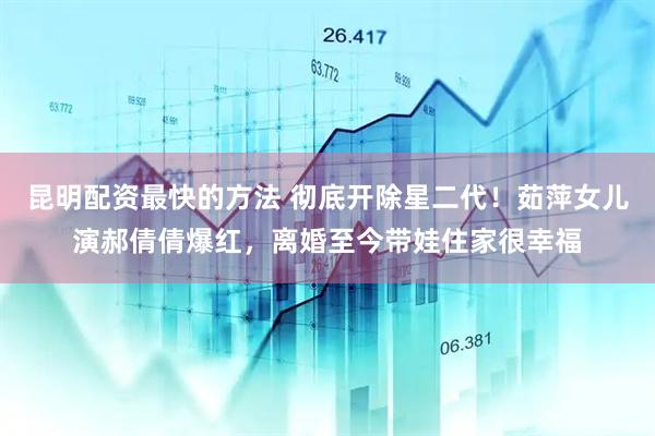 昆明配资最快的方法 彻底开除星二代！茹萍女儿演郝倩倩爆红，离婚至今带娃住家很幸福