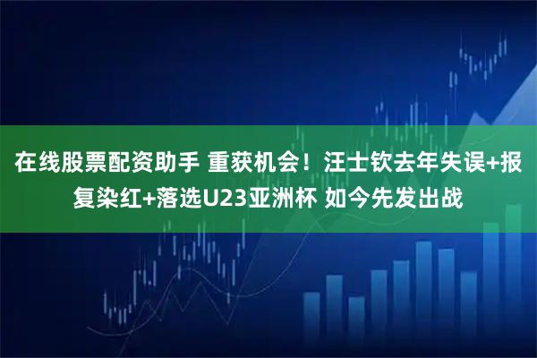 在线股票配资助手 重获机会！汪士钦去年失误+报复染红+落选U23亚洲杯 如今先发出战