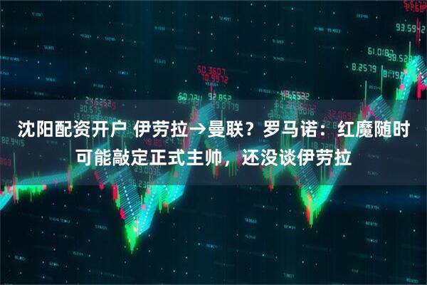 沈阳配资开户 伊劳拉→曼联？罗马诺：红魔随时可能敲定正式主帅，还没谈伊劳拉