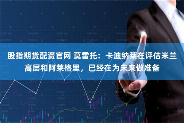 股指期货配资官网 莫雷托：卡迪纳莱在评估米兰高层和阿莱格里，已经在为未来做准备