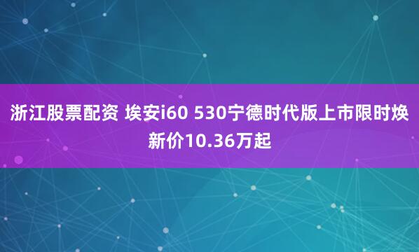 浙江股票配资 埃安i60 530宁德时代版上市限时焕新价10.36万起