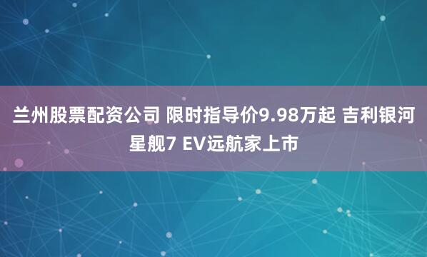 兰州股票配资公司 限时指导价9.98万起 吉利银河星舰7 EV远航家上市