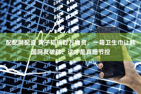 配配网配资 黄子韬捐百万物资，一箱卫生巾让韩国网友破防：这才是真细节控